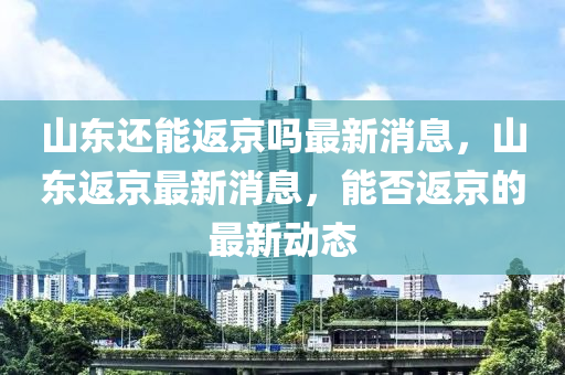 山東還能返京嗎最新消息，山東返京最新消息，能否返京的最新動(dòng)態(tài)圣農(nóng)（天津）集團(tuán)有限公司