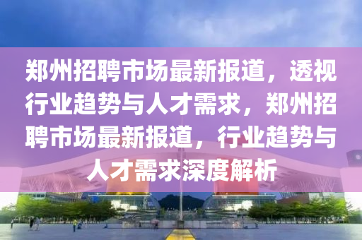鄭州招聘市場最新報道，透視行業(yè)趨勢與人才需求，鄭州招聘市場最新報道，行業(yè)趨勢與人才需求深度解析圣農(nóng)（天津）集團有限公司