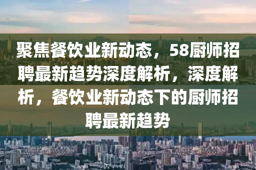 聚焦餐飲業(yè)新動(dòng)態(tài)，58廚師招聘最新趨勢(shì)深度解析，深度解析，餐飲業(yè)新動(dòng)態(tài)下的廚師招聘最新趨勢(shì)圣農(nóng)（天津）集團(tuán)有限公司