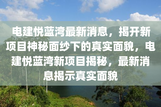 電建悅藍灣最新消息，揭開新項目神秘面紗下的真實面貌，電建悅藍灣新項目揭秘，最新消息揭示真實面貌圣農（天津）集團有限公司
