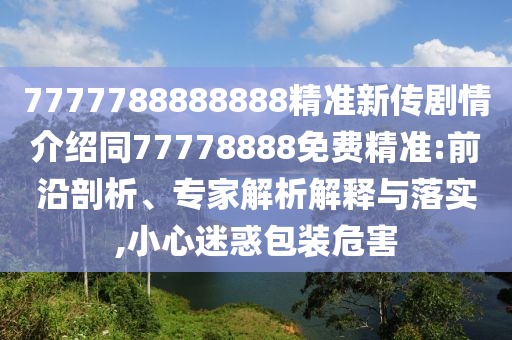 7777788888888精準(zhǔn)新傳劇情介紹同77778888免費(fèi)精準(zhǔn):前沿剖析、專家解析解釋與落實(shí),小心迷惑包裝危害圣農(nóng)（天津）集團(tuán)有限公司