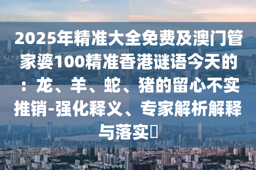 2025年精準大全免費及澳門管家婆100精準香圣農(nóng)（天津）集團有限公司港謎語今天的：龍、羊、蛇、豬的留心不實推銷-強化釋義、專家解析解釋與落實?