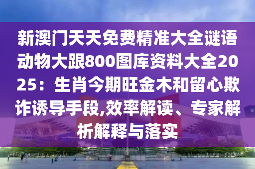 新澳門天天免費(fèi)精準(zhǔn)大全謎語動物大跟800圖庫資料大全2025：生肖今期旺金木和留心欺詐誘導(dǎo)手段,效率解讀、專家解析解釋與落實(shí)圣農(nóng)（天津）集團(tuán)有限公司