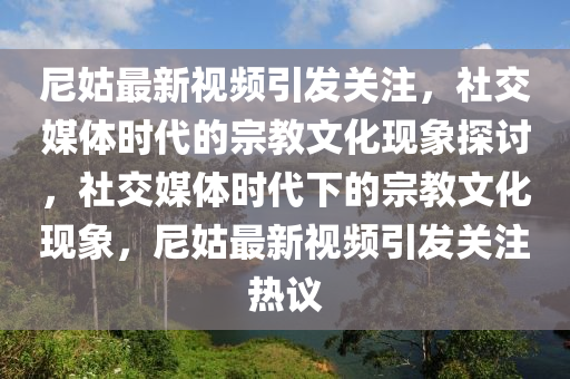 尼姑最新視頻引發(fā)關(guān)注，社交媒體時代的宗教文化現(xiàn)象探討，社交媒體時代下的宗教文化現(xiàn)象，尼姑最新視頻引發(fā)關(guān)注熱議圣農(nóng)（天津）集團有限公司