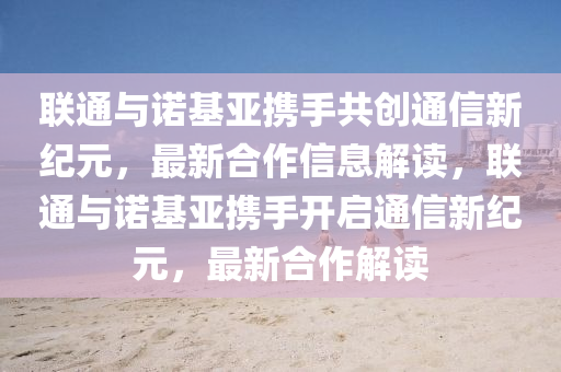 聯(lián)通與諾基亞攜手共創(chuàng)通信新紀(jì)元，最新合作信息解讀，聯(lián)通與諾基亞攜手圣農(nóng)（天津）集團(tuán)有限公司開啟通信新紀(jì)元，最新合作解讀