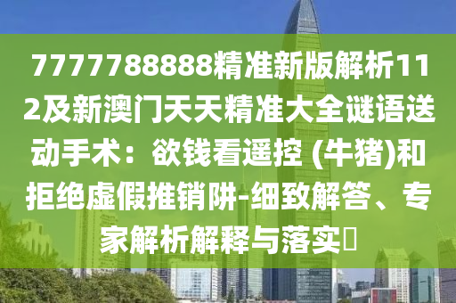 7777788888精準(zhǔn)新版解析112及新澳門天天精準(zhǔn)大全謎語送動手術(shù)：欲錢看遙控 (牛豬)和拒絕虛假推銷阱-細(xì)致解答、專家解析解釋與落實?圣農(nóng)（天津）集團(tuán)有限公司