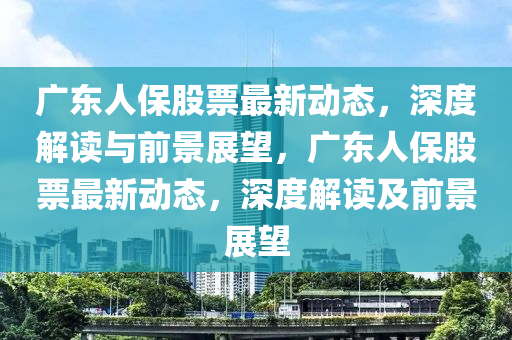 廣東人保股票最新動(dòng)態(tài)，深度解讀與前景展望，廣東人保股票最新動(dòng)態(tài)，深度解讀及前景展望圣農(nóng)（天津）集團(tuán)有限公司