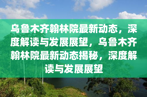 烏魯木齊翰林院最新動(dòng)態(tài)，深度解讀與發(fā)展展望，烏魯木齊翰林院最新動(dòng)態(tài)揭秘，深度解讀與發(fā)展展望圣農(nóng)（天津）集團(tuán)有限公司