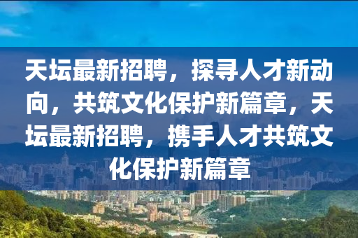 天壇最新招聘，探尋人才新動向，共筑文化保護新篇章，天壇最新招聘，攜手人才共筑文化保護新篇章圣農(nóng)（天津）集團有限公司