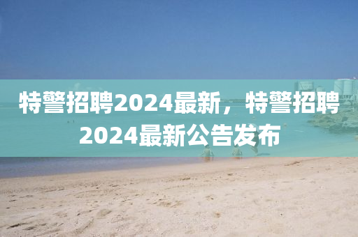 特警招聘2024最新，特警招聘2024最新公告發(fā)布圣農（天津）集團有限公司