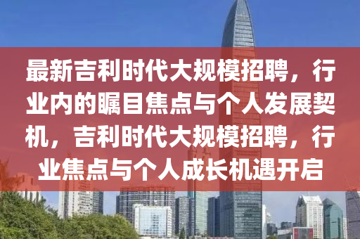 最新吉利時代大規(guī)模招聘，行業(yè)內(nèi)的矚目焦點與個人發(fā)展契機，吉利時代大規(guī)模招聘，行業(yè)焦點與個人成長機遇開啟圣農(nóng)（天津）集團有限公司
