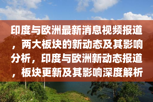 印度與歐洲最新消息視頻報道，兩大板塊的新動態(tài)及其影響分析，印度與歐洲新動態(tài)報道，板塊更新及其影響深度解析圣農（天津）集團有限公司