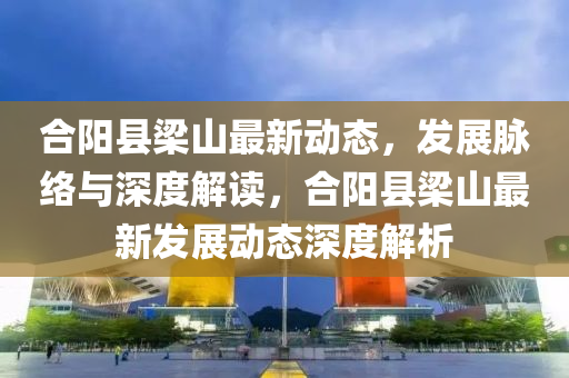 合陽縣梁山最新動(dòng)態(tài)，發(fā)展脈絡(luò)與深度解讀，合陽縣梁山最新發(fā)展動(dòng)態(tài)深度解析圣農(nóng)（天津）集團(tuán)有限公司