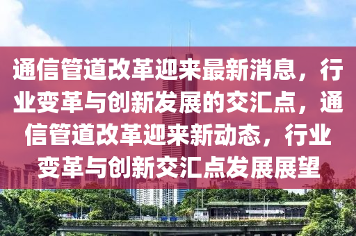 通信管道改革迎來最新消息，行業(yè)變革與創(chuàng)新發(fā)展的交匯點，通信管道改革迎來新動態(tài)，行業(yè)變革與創(chuàng)新交匯點發(fā)展展望圣農(nóng)（天津）集團有限公司