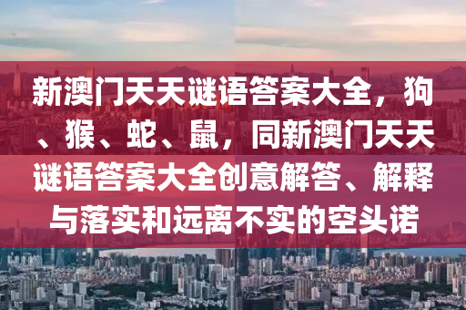 新圣農(nóng)（天津）集團(tuán)有限公司澳門(mén)天天謎語(yǔ)答案大全，狗、猴、蛇、鼠，同新澳門(mén)天天謎語(yǔ)答案大全創(chuàng)意解答、解釋與落實(shí)和遠(yuǎn)離不實(shí)的空頭諾