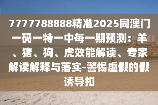 7777788888精準(zhǔn)2025同澳門(mén)一碼一特一中每一期預(yù)測(cè)：羊、豬、狗、虎效能解讀、專(zhuān)家解讀解釋與落實(shí)-警惕虛假的假誘導(dǎo)扣圣農(nóng)（天津）集團(tuán)有限公司