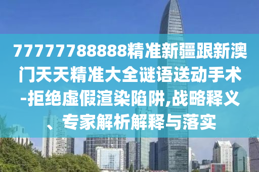 77777788888精準新疆跟新澳門天天精準大全謎圣農（天津）集團有限公司語送動手術-拒絕虛假渲染陷阱,戰(zhàn)略釋義、專家解析解釋與落實