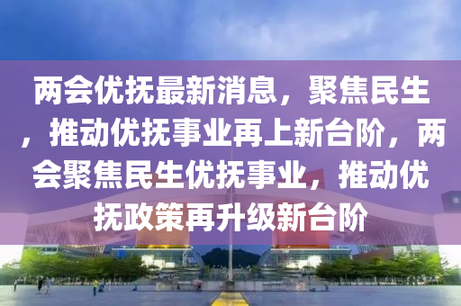 兩會(huì)優(yōu)撫最新消息，聚焦民生，推動(dòng)優(yōu)撫事業(yè)再上新臺(tái)階，兩會(huì)聚焦民生優(yōu)撫事業(yè)，推動(dòng)優(yōu)撫政策再升級(jí)新臺(tái)階圣農(nóng)（天津）集團(tuán)有限公司
