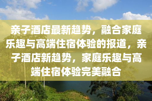 親子酒店最新趨勢，融合家庭樂趣與高端住宿體驗(yàn)的報(bào)道，親子酒店新趨勢，家庭樂趣與高端住宿體驗(yàn)完美融合圣農(nóng)（天津）集團(tuán)有限公司