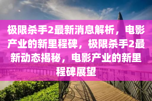 極限殺手2最新消息解析，電影產(chǎn)業(yè)的新里程碑，極限殺手2最新動態(tài)揭秘，電影產(chǎn)業(yè)的新里程碑展望圣農(nóng)（天津）集團有限公司