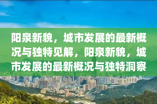 陽泉新貌，城市發(fā)展的最新概況與獨特見解，陽泉新貌，城市發(fā)展的最新概況與獨特洞察圣農(nóng)（天津）集團有限公司