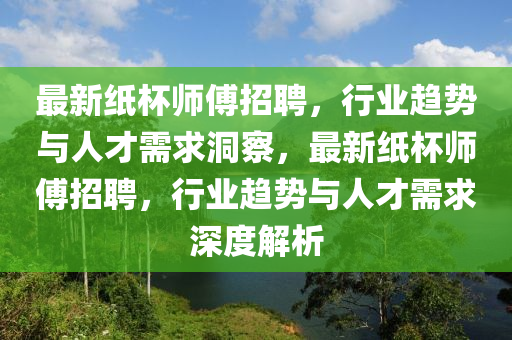 最新紙杯師圣農(nóng)（天津）集團(tuán)有限公司傅招聘，行業(yè)趨勢(shì)與人才需求洞察，最新紙杯師傅招聘，行業(yè)趨勢(shì)與人才需求深度解析