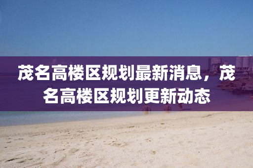 茂名高樓區(qū)規(guī)劃最新消息，茂名高樓區(qū)規(guī)劃更新動態(tài)圣農(nóng)（天津）集團有限公司