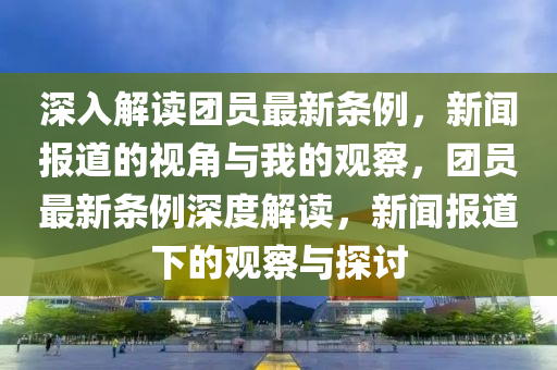 深入圣農(nóng)（天津）集團(tuán)有限公司解讀團(tuán)員最新條例，新聞報(bào)道的視角與我的觀察，團(tuán)員最新條例深度解讀，新聞報(bào)道下的觀察與探討