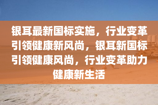 銀耳最新國標實施，行業(yè)變革引領健康新風尚，銀耳新國標引領健康風尚，行業(yè)變革助力健康新生活圣農(nóng)（天津）集團有限公司
