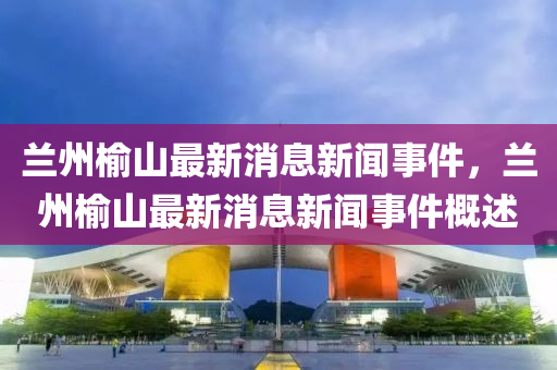 蘭州榆山最新消息新聞事件，蘭州榆山最新消息新聞事件概述圣農(nóng)（天津）集團(tuán)有限公司