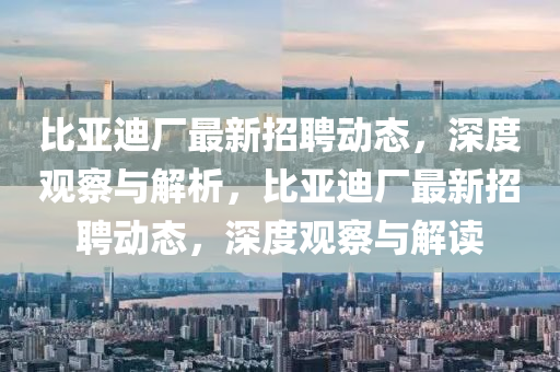 比亞迪廠最新招聘動(dòng)態(tài)，深度觀察與解析，比亞迪廠最新招聘動(dòng)態(tài)，深度觀察與解讀圣農(nóng)（天津）集團(tuán)有限公司