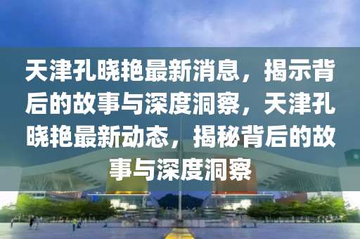 天津孔曉艷最新消息，揭示背后的故事與深度洞察，天津孔曉艷最新動態(tài)，揭秘背后的故事與深度洞察圣農(nóng)（天津）集團有限公司