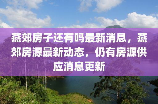 燕郊房子還有嗎最新消息，燕郊房源最新動態(tài)，仍有房源供應(yīng)消息更新圣農(nóng)（天津）集團有限公司