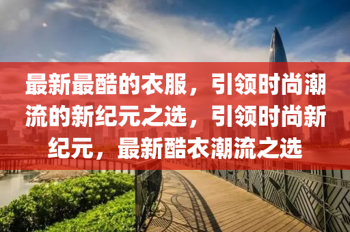 最新最酷的衣服，引領(lǐng)時尚潮流的新紀(jì)元之選，引領(lǐng)時尚新紀(jì)元，最新酷衣潮流之選圣農(nóng)（天津）集團有限公司