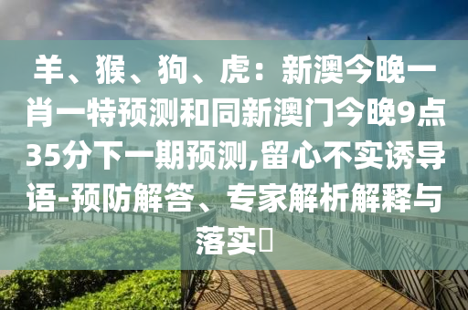 羊、猴、狗、虎：新澳今晚一肖一特預(yù)測和同新澳門今晚9點35分下一期預(yù)測,留心不實誘導(dǎo)語-預(yù)防解答、專家解圣農(nóng)（天津）集團有限公司析解釋與落實?