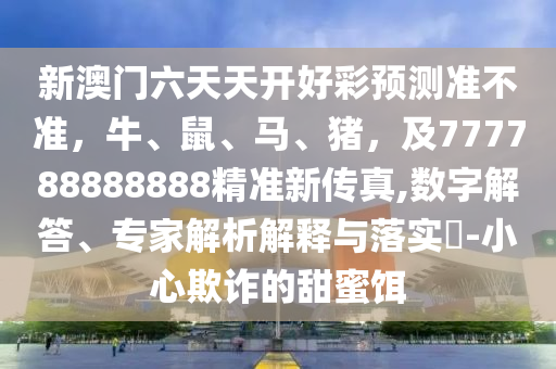 新澳門六天天開好彩預(yù)測準(zhǔn)不準(zhǔn)，牛、鼠、馬、豬，及777788888888精準(zhǔn)新傳真,數(shù)字解答、專家解析解釋與落實(shí)?-小心欺詐的甜蜜餌圣農(nóng)（天津）集團(tuán)有限公司