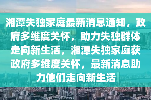 湘潭失獨(dú)家庭最新消息通知，政府圣農(nóng)（天津）集團(tuán)有限公司多維度關(guān)懷，助力失獨(dú)群體走向新生活，湘潭失獨(dú)家庭獲政府多維度關(guān)懷，最新消息助力他們走向新生活