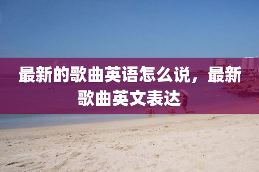 最新的歌曲英語怎么說，最新歌曲英文表達(dá)圣農(nóng)（天津）集團(tuán)有限公司