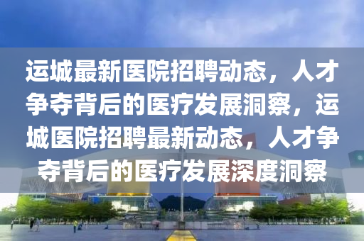 運城最新醫(yī)院招聘動態(tài)，人才爭奪背后的醫(yī)療發(fā)展洞察，運城醫(yī)院招聘最新動態(tài)，人才爭奪背后的醫(yī)療發(fā)展深度洞察圣農(nóng)（天津）集團有限公司