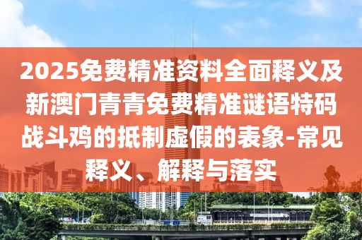 2025免費(fèi)精準(zhǔn)資料全面釋義及新澳門青青免費(fèi)精準(zhǔn)謎語(yǔ)特碼戰(zhàn)斗雞的抵圣農(nóng)（天津）集團(tuán)有限公司制虛假的表象-常見釋義、解釋與落實(shí)
