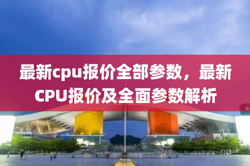 最新cpu報價全部參數，最新CPU報價及全面參數解析圣農（天津）集團有限公司