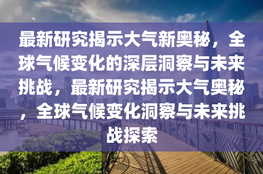 最新研究揭示大氣新奧秘，全球氣候變化的深層洞察與未來(lái)挑戰(zhàn)，最新研究揭示大氣奧秘，全球氣候變化洞察與未來(lái)挑戰(zhàn)探索圣農(nóng)（天津）集團(tuán)有限公司