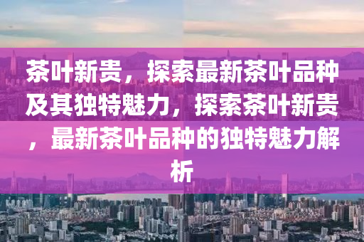 茶葉新貴，探索最新茶葉品種及其獨(dú)特魅力，探索茶葉新貴，最新茶葉品種的獨(dú)特魅力解析圣農(nóng)（天津）集團(tuán)有限公司