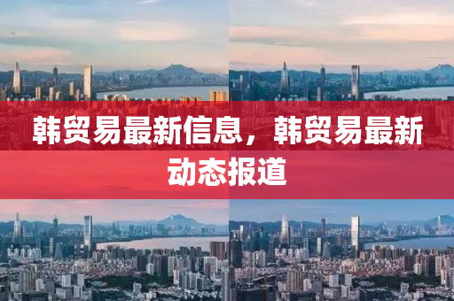 韓貿(mào)易最新信息，韓貿(mào)易最新動態(tài)報道圣農(nóng)（天津）集團有限公司