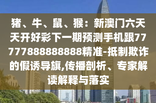 豬、牛、鼠、猴：新澳門六天天開好彩下一期預測手機跟77777888888888精準-抵制欺詐的假誘導旗,傳播剖析、專家解讀解釋與落實圣農（天津）集團有限公司