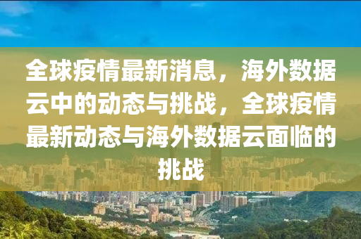 全球疫情最新消息，海外數(shù)據(jù)云中的動(dòng)態(tài)與挑戰(zhàn)，全球疫情最新動(dòng)態(tài)與海圣農(nóng)（天津）集團(tuán)有限公司外數(shù)據(jù)云面臨的挑戰(zhàn)