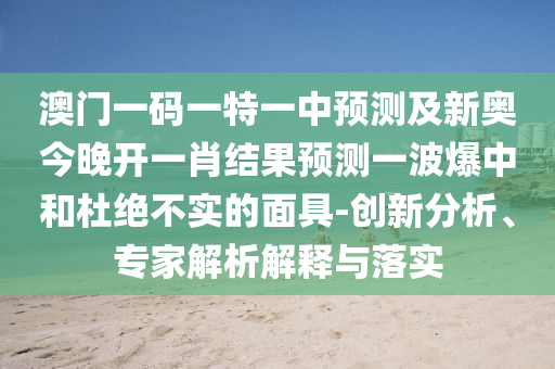 澳門一碼一特一中預(yù)測及新奧今晚開一肖結(jié)果預(yù)測一波爆中和杜絕不實(shí)的面具-創(chuàng)新分析、專家解析解釋與落實(shí)圣農(nóng)（天津）集團(tuán)有限公司