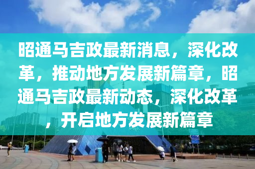 昭通馬吉政最新消息，深化改革，推動地方發(fā)展新篇章，昭通馬吉政最新動態(tài)，深化改革，開啟地方發(fā)展新篇章圣農(nóng)（天津）集團(tuán)有限公司