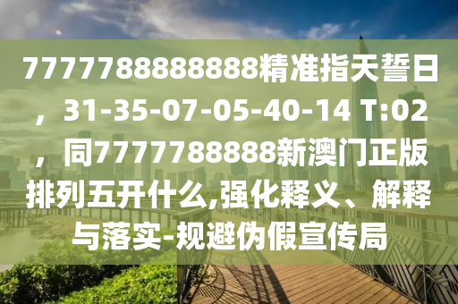 7777788888888精準(zhǔn)指天誓日，31-35-07-05-40-14 T:02，同7777788888新澳門正版排列五開什么,強化釋義、解釋與落實-規(guī)避偽假宣傳局圣農(nóng)（天津）集團有限公司