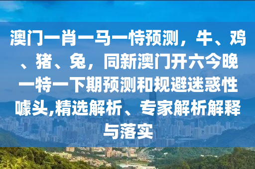 澳門一肖一馬一恃預(yù)測，牛、雞、豬、兔，同新澳門開六今晚一特一下期預(yù)測和規(guī)避迷惑性噱頭,精選解析、專家解析解釋與落圣農(nóng)（天津）集團有限公司實